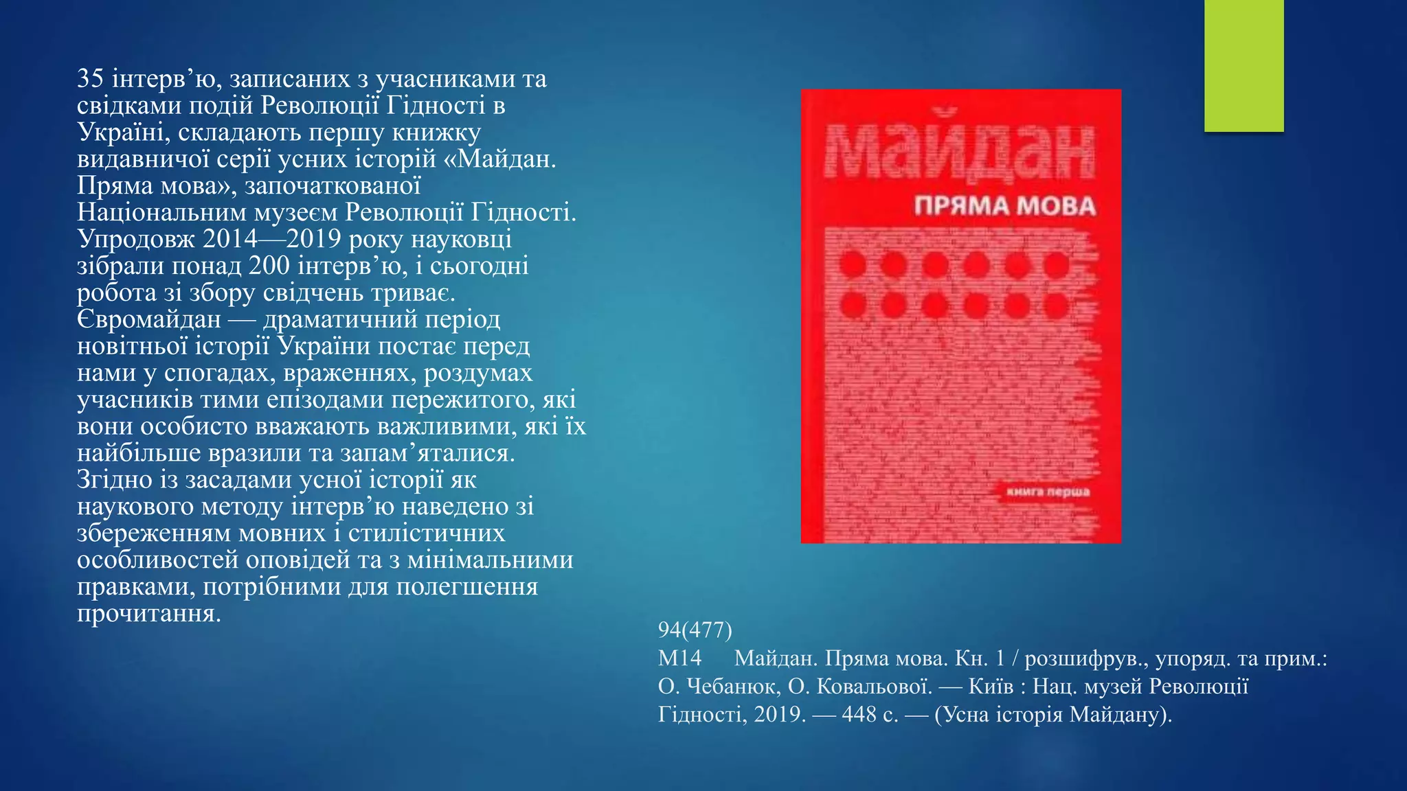 94(477)
М14 Майдан. Пряма мова. Кн. 1 / розшифрув., упоряд. та прим.:
О. Чебанюк, О. Ковальової. — Київ : Нац. музей Революції
Гідності, 2019. — 448 с. — (Усна історія Майдану).
35 інтерв’ю, записаних з учасниками та
свідками подій Революції Гідності в
Україні, складають першу книжку
видавничої серії усних історій «Майдан.
Пряма мова», започаткованої
Національним музеєм Революції Гідності.
Упродовж 2014—2019 року науковці
зібрали понад 200 інтерв’ю, і сьогодні
робота зі збору свідчень триває.
Євромайдан — драматичний період
новітньої історії України постає перед
нами у спогадах, враженнях, роздумах
учасників тими епізодами пережитого, які
вони особисто вважають важливими, які їх
найбільше вразили та запам’яталися.
Згідно із засадами усної історії як
наукового методу інтерв’ю наведено зі
збереженням мовних і стилістичних
особливостей оповідей та з мінімальними
правками, потрібними для полегшення
прочитання.
 