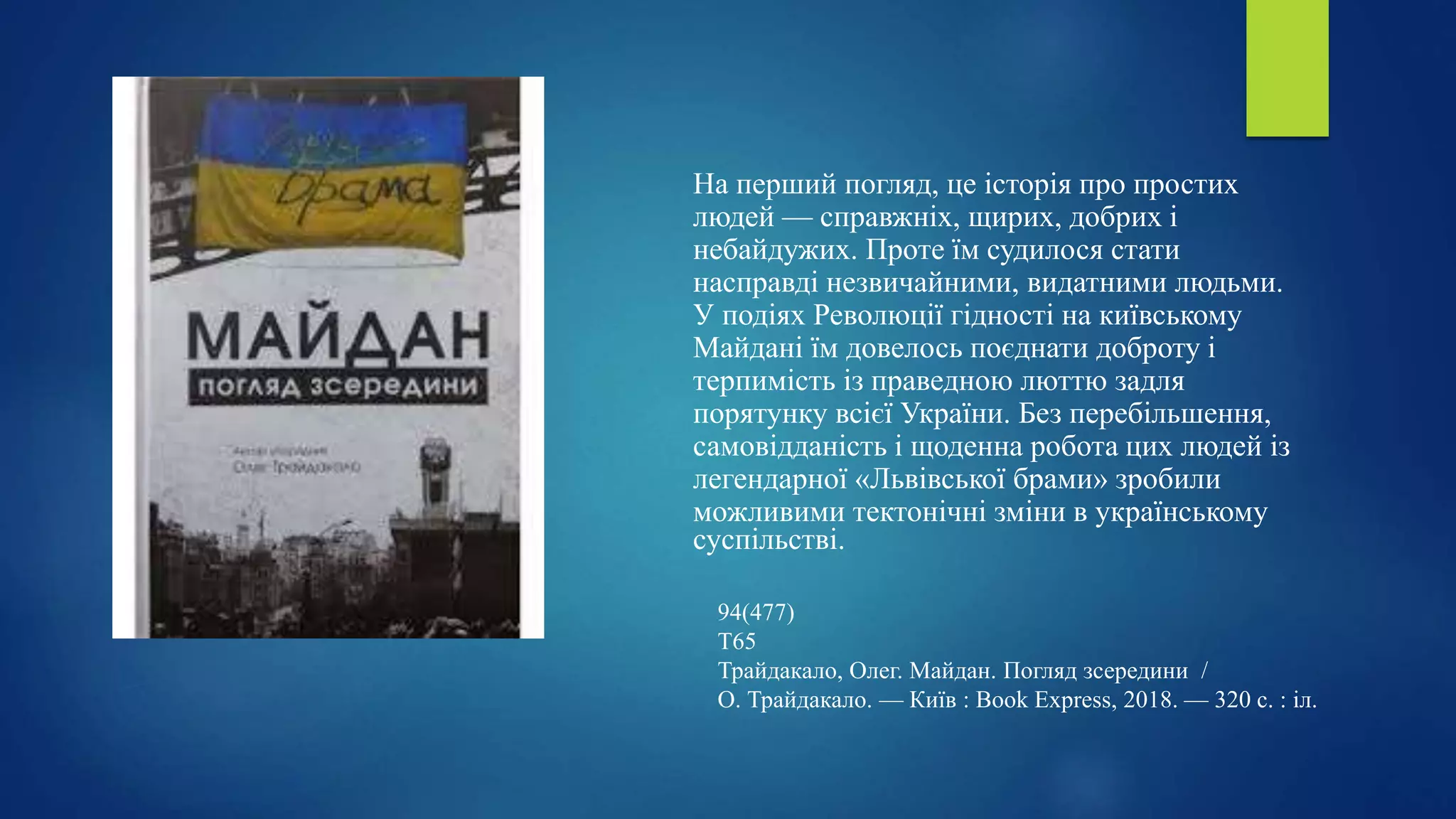 На перший погляд, це історія про простих
людей — справжніх, щирих, добрих і
небайдужих. Проте їм судилося стати
насправді незвичайними, видатними людьми.
У подіях Революції гідності на київському
Майдані їм довелось поєднати доброту і
терпимість із праведною люттю задля
порятунку всієї України. Без перебільшення,
самовідданість і щоденна робота цих людей із
легендарної «Львівської брами» зробили
можливими тектонічні зміни в українському
суспільстві.
94(477)
Т65
Трайдакало, Олег. Майдан. Погляд зсередини /
О. Трайдакало. — Київ : Book Express, 2018. — 320 с. : іл.
 