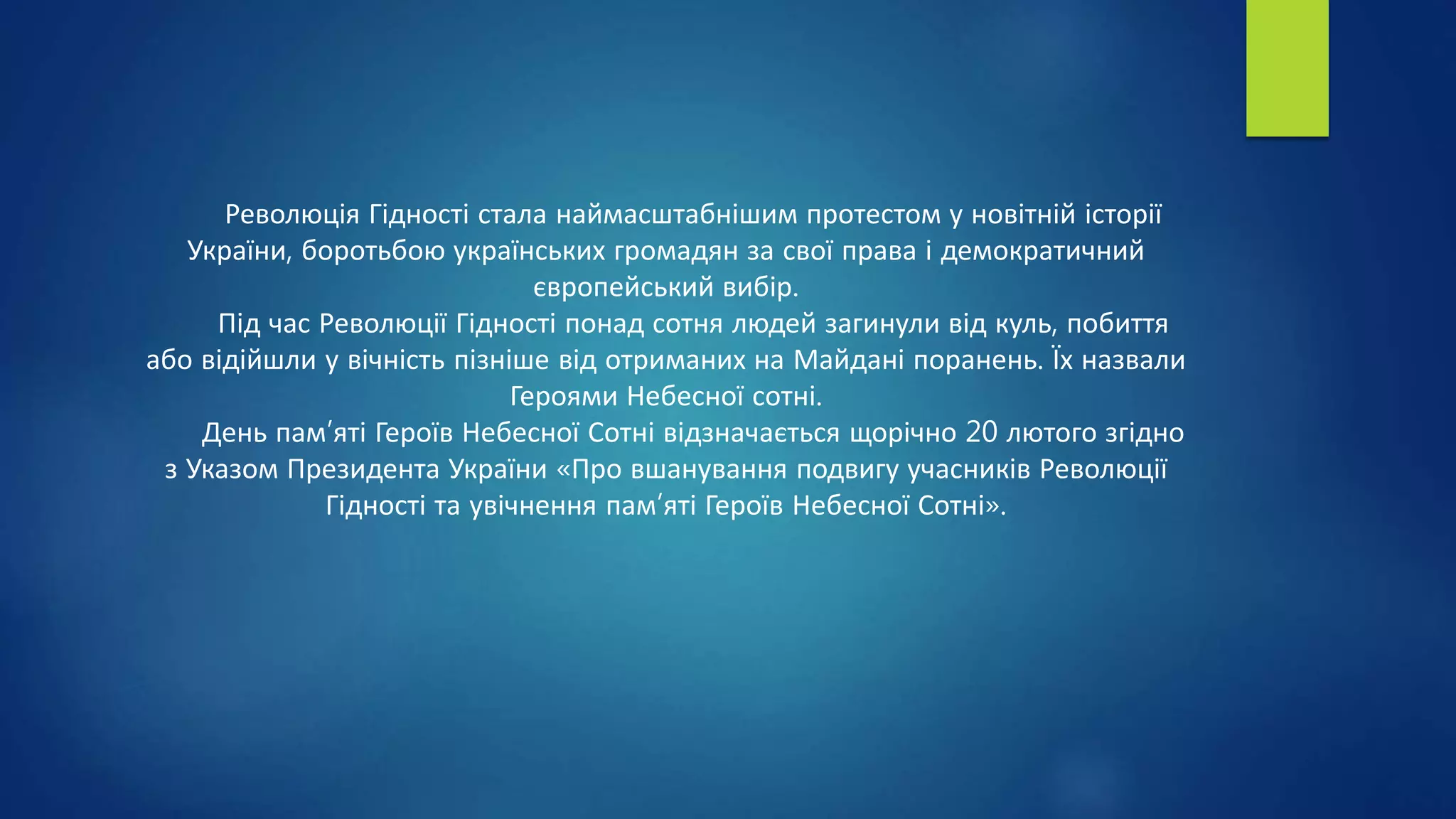 Революція Гідності стала наймасштабнішим протестом у новітній історії
України, боротьбою українських громадян за свої права і демократичний
європейський вибір.
Під час Революції Гідності понад сотня людей загинули від куль, побиття
або відійшли у вічність пізніше від отриманих на Майдані поранень. Їх назвали
Героями Небесної сотні.
День пам’яті Героїв Небесної Сотні відзначається щорічно 20 лютого згідно
з Указом Президента України «Про вшанування подвигу учасників Революції
Гідності та увічнення пам’яті Героїв Небесної Сотні».
 