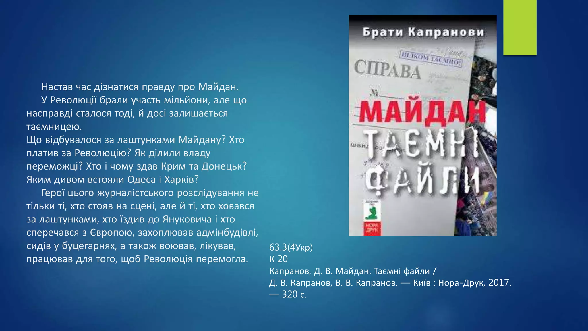 Настав час дізнатися правду про Майдан.
У Революції брали участь мільйони, але що
насправді сталося тоді, й досі залишається
таємницею.
Що відбувалося за лаштунками Майдану? Хто
платив за Революцію? Як ділили владу
переможці? Хто і чому здав Крим та Донецьк?
Яким дивом встояли Одеса і Харків?
Герої цього журналістського розслідування не
тільки ті, хто стояв на сцені, але й ті, хто ховався
за лаштунками, хто їздив до Януковича і хто
сперечався з Європою, захоплював адмінбудівлі,
сидів у буцегарнях, а також воював, лікував,
працював для того, щоб Революція перемогла.
63.3(4Укр)
К 20
Капранов, Д. В. Майдан. Таємні файли /
Д. В. Капранов, В. В. Капранов. — Київ : Нора-Друк, 2017.
— 320 с.
 