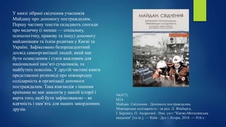 94(477)
М14
Майдан. Свідчення : Допомога постраждалим.
Міжнародна солідарність / за ред. Л. Фінберга,
І. Берлянд, О. Андреєвої ; Нац. ун-т "Києво-Могилянська
академія" [та ін.]. — Київ : Дух і Літера, 2018. — 816 с .
У книзі зібрані свідчення учасників
Майдану про допомогу постраждалим.
Першу частину текстів складають спогади
про медичну (і менше — соціальну,
психологічну, правову та іншу) допомогу
майданівцям та їхнім родичам у Києві та
Україні. Зафіксовано безпрецедентний
досвід самоорганізації людей, який має
бути осмисленим і стати важливим для
національної пам’яті сучасників, та
майбутніх поколінь. У другій частині книги
представлені розповіді про міжнародну
солідарність в організації допомоги
постраждалим. Така взаємодія з іншими
країнами не має аналогів у нашій історії і
варта того, щоб бути зафіксованою – як
вдячність і пам’ять для наших закордонних
друзів.
 