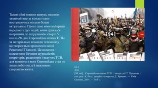 66.3
Д26
[94 дні] : Євромайдан очима ТСН / автор ідеї Т. Пушнова ;
гол. ред. А. Чех ; дизайн та верстка Д. Яринич. — Київ :
Основи, 2014. — 165 с.
Телевізійні новини живуть недовго,
зазвичай вже за кілька годин
поступаючись місцем більш
актуальним. Проте саме вони найкраще
передають дух подій, яким судилося
потрапити до підручників історії. У
книзі «94 дні. Євромайдан очима ТСН»
за матеріалами команди телеканалу
відтворюється хронологія подій
Революції Гідності. Це видання –
колективне бачення журналістів,
операторів, редакторів і ведучих ТСН,
для кожного з яких Євромайдан став не
лише роботою, а й важливою
сторінкою життя.
 