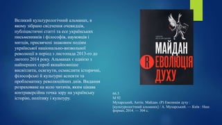 Великий культурологічний альманах, в
якому зібрано свідчення очевидців,
публіцистичні статті та есе українських
письменників і філософів, науковців і
митців, присвячені знаковим подіям
української національно-визвольної
революції в період з листопада 2013-го до
лютого 2014 року. Альманах є однією з
найперших спроб якнайповніше
висвітлити, осягнути, осмислити історичні,
філософські й культурні аспекти та
проблематику революційних днів. Видання
розраховане на коло читачів, яким цікава
контраверсійна точка зору на українську
історію, політику і культуру.
66.3
М 92
Мухарський, Антін. Майдан. (Р) Еволюція духу :
[культурологічний альманах] / А. Мухарський. — Київ : Наш
формат, 2014. — 304 с.
 