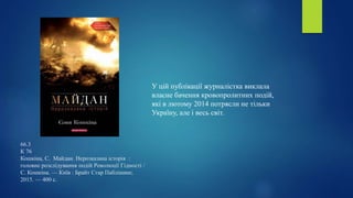 66.3
К 76
Кошкіна, С. Майдан. Нерозказана історія :
головне розслідування подій Революції Гідності /
С. Кошкіна. — Київ : Брайт Стар Паблішинг,
2015. — 400 с.
У цій публікації журналістка виклала
власне бачення кровопролитних подій,
які в лютому 2014 потрясли не тільки
Україну, але і весь світ.
 