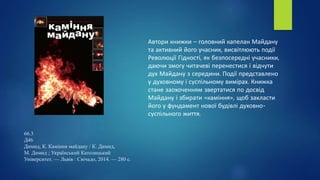 66.3
Д46
Димид, К. Каміння майдану / К. Димид,
М. Димид ; Український Католицький
Університет. — Львів : Свічадо, 2014. — 280 с.
Автори книжки – головний капелан Майдану
та активний його учасник, висвітлюють події
Революції Гідності, як безпосередні учасники,
даючи змогу читачеві перенестися і відчути
дух Майдану з середини. Події представлено
у духовному і суспільному вимірах. Книжка
стане заохоченням звертатися по досвід
Майдану і збирати «каміння», щоб закласти
його у фундамент нової будівлі духовно-
суспільного життя.
 