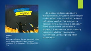До книжки увійшли вірші поетів
різних поколінь, поєднаних однією ідеєю
— боротьбою за незалежність, свободу і
соборність України. Поетичні рядки
сповнені туги за полеглими в нерівному
бою і, разом із тим, світлої віри в
перемогу, нездоланність нашого народу.
Світлини з Майдану проникливо
відтворюють усю палітру буремних
протистоянь.
84(4Укр)
Б 82
Борітеся – поборете! Поетика революції : [вірші
поетів різних поколінь] / уклад. та автор
передмови О. М. Уліщенко. — Х. : Віват, 2014. —
96 с.
 