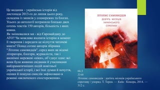 66.3
Л 64
Літопис самовидців : дев'ять місяців українського
спротиву / упоряд. Т. Терен. — Київ : Комора, 2014. —
312 с.
Це видання – українська історія від
листопада 2013-го до липня цього року,
складена із записів у соцмережах та блогах.
Усього до антології потрапили близько двох
сотень текстів 150 авторів, більшість з яких
кияни.
Як змінювалися ми - від Євромайдану до
АТО? Чи можливо вхопити історію в момент
її творення і передати це відчуття читачеві
книги? Понад сотню авторів збірника
"Літопис самовидців", серед яких як відомі
літератори, блогери, журналісти, так і
анонімні мережеві «ніки», об’єднує одне: всі
вони були живими свідками й учасниками
найдраматичніших подій новітньої
української історії, і всі їхні думки й почуття,
оцінки й пошуки смислів зафіксовано в
режимі «включеного спостереження».
 