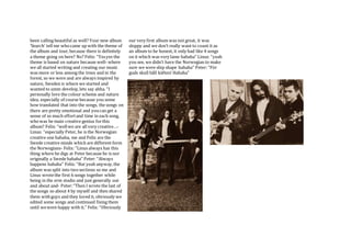 been calling beautiful as well? Your new album
‘Search’ tell me whocame up with the theme of
the album and tour, because there is definitely
a theme going on here? No? Felix: “Yesyes the
theme is based on nature because well- where
we all started writing and creating our music
was more or less among the trees and in the
forest, so we were and are always inspired by
nature, Sweden is where we started and
wanted to umm develop, lets say ahha. “I
personally love the colour scheme and nature
idea, especially of course because you some
how translated that into the songs, the songs on
there are pretty emotional and youcan get a
sense of so much effortand time in each song,
whowas he main creative genius forthis
album? Felix: “wellwe are all very creative…-
Linus: “especially Peter, he is the Norwegian
creative one hahaha, me and Felix are the
Swede creative minds which are different form
the Norwegians- Felix: “Linus always has this
thing where he digs at Peter because he is nor
originally a Swede hahaha” Peter: “Always
happens hahaha” Felix: “But yeah anyway,the
album was split into twosections so me and
Linus wrotethe first 6 songs together while
being in the erm studio and just generally out
and about and- Peter:“Then I wrote the last of
the songs so about 4 by myself and then shared
them withguys and they loved it, obviously we
edited some songs and continued fixing them
until wewere happy with it.” Felix: “Obviously
our very first album was not great, it was
sloppy and we don’t really want to count it as
an album to be honest, it only had like 4 songs
on it which was very lame hahaha” Linus: “yeah
you see, we didn’t have the Norwegian to make
sure we were ship shape hahaha” Peter: “För
guds skull håll käften! Hahaha”
 