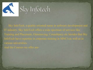Sky InfoTech, a quality oriented name in software development and
IT industry. Sky InfoTech offers a wide spectrum of services like
Training and Placement, Outsourcing, Consultancy etc besides that Sky
InfoTech have expertise in corporate training in MNC's as well as in
various universities.
And the Courses we offer are-
 
