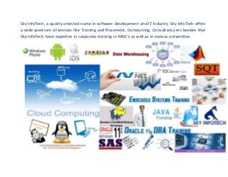 Sky InfoTech, a quality oriented name in software development and IT industry. Sky InfoTech offers 
a wide spectrum of services like Training and Placement, Outsourcing, Consultancy etc besides that 
Sky InfoTech have expertise in corporate training in MNC's as well as in various universities. 
