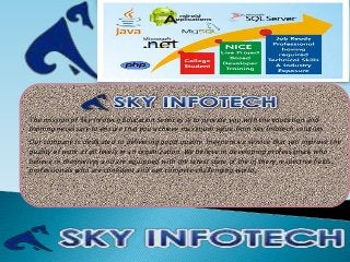 The mission of Sky Infotech Education Services is to provide you with the education and
training necessary to ensure that you achieve maximum value from Sky Infotech solution.
Our company is dedicated to delivering good quality, inexpensive service that will improve the
quality of work at all levels in an organization. We believe in developing professionals who
believe in themselves and are equipped with the latest state of the in there respective fields,
professionals who are confident and can compete challenging world.
 