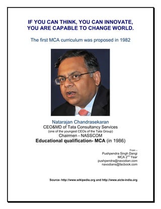 IF YOU CAN THINK, YOU CAN INNOVATE,
YOU ARE CAPABLE TO CHANGE WORLD.

 The first MCA curriculum was proposed in 1982




          Natarajan Chandrasekaran
      CEO&MD of Tata Consultancy Services
        (one of the youngest CEOs of the Tata Group)
               Chairmen - NASSCOM
   Educational qualification- MCA (in 1986)
                                                                  From –
                                             Pushpendra Singh Dangi
                                                      MCA 2nd Year
                                           pushpendra@navodian.com
                                             navodians@facbook.com



         Source- http://www.wikipedia.org and http://www.aicte-india.org
 