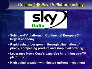 Pro-Forma Ownership Structure News Corp. and Telecom Italia to Merge Stream and Telepiu to Create a Single Pay-TV Platform in Italy ,[object Object],[object Object],[object Object],[object Object],Italia 80% 20% News Corporation Creates  THE  Pay-TV Platform in Italy Italia Creates  THE  Pay-TV Platform in Italy Italia 