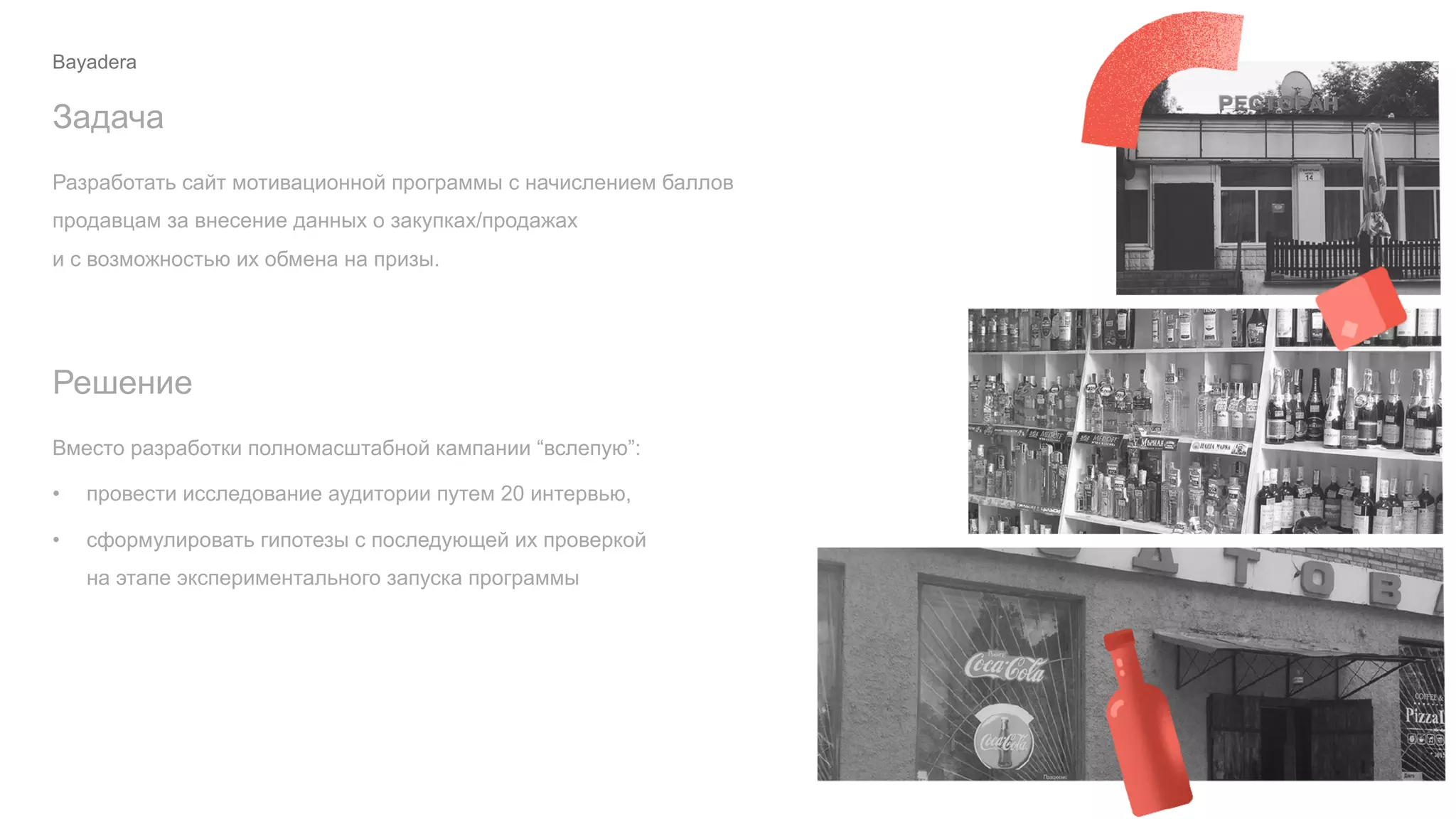 Разработать сайт мотивационной программы с начислением баллов
продавцам за внесение данных о закупках/продажах
и с возможностью их обмена на призы.
Задача
Вместо разработки полномасштабной кампании “вслепую”:
• провести исследование аудитории путем 20 интервью,
• сформулировать гипотезы с последующей их проверкой
на этапе экспериментального запуска программы
Решение
Bayadera
 