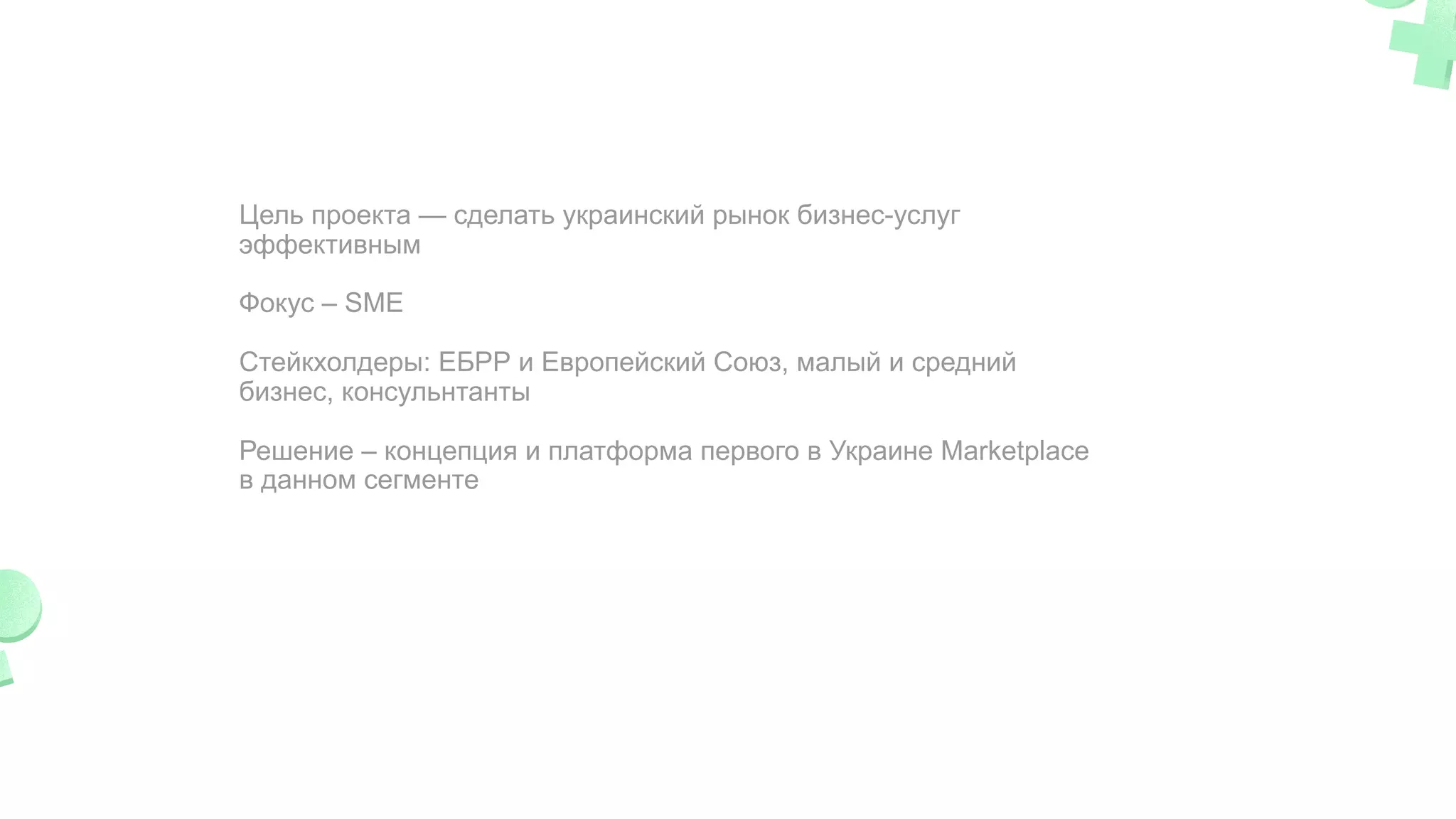 Цель проекта — сделать украинский рынок бизнес-услуг
эффективным
Фокус – SME
Cтейкхолдеры: ЕБРР и Европейский Союз, малый и средний
бизнес, консульнтанты
Решение – концепция и платформа первого в Украине Marketplace
в данном сегменте
 