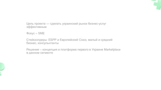 Цель проекта — сделать украинский рынок бизнес-услуг
эффективным
Фокус – SME
Cтейкхолдеры: ЕБРР и Европейский Союз, малый и средний
бизнес, консульнтанты
Решение – концепция и платформа первого в Украине Marketplace
в данном сегменте
 
