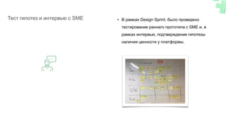 • В рамках Design Sprint, было проведено
тестирование раннего прототипа с SME и, в
рамках интервью, подтверждение гипотезы
наличия ценности у платформы.
Тест гипотез и интервью с SME
 