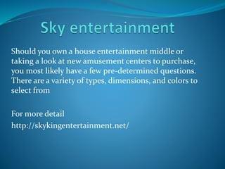 Should you own a house entertainment middle or
taking a look at new amusement centers to purchase,
you most likely have a few pre-determined questions.
There are a variety of types, dimensions, and colors to
select from
For more detail
http://skykingentertainment.net/
 
