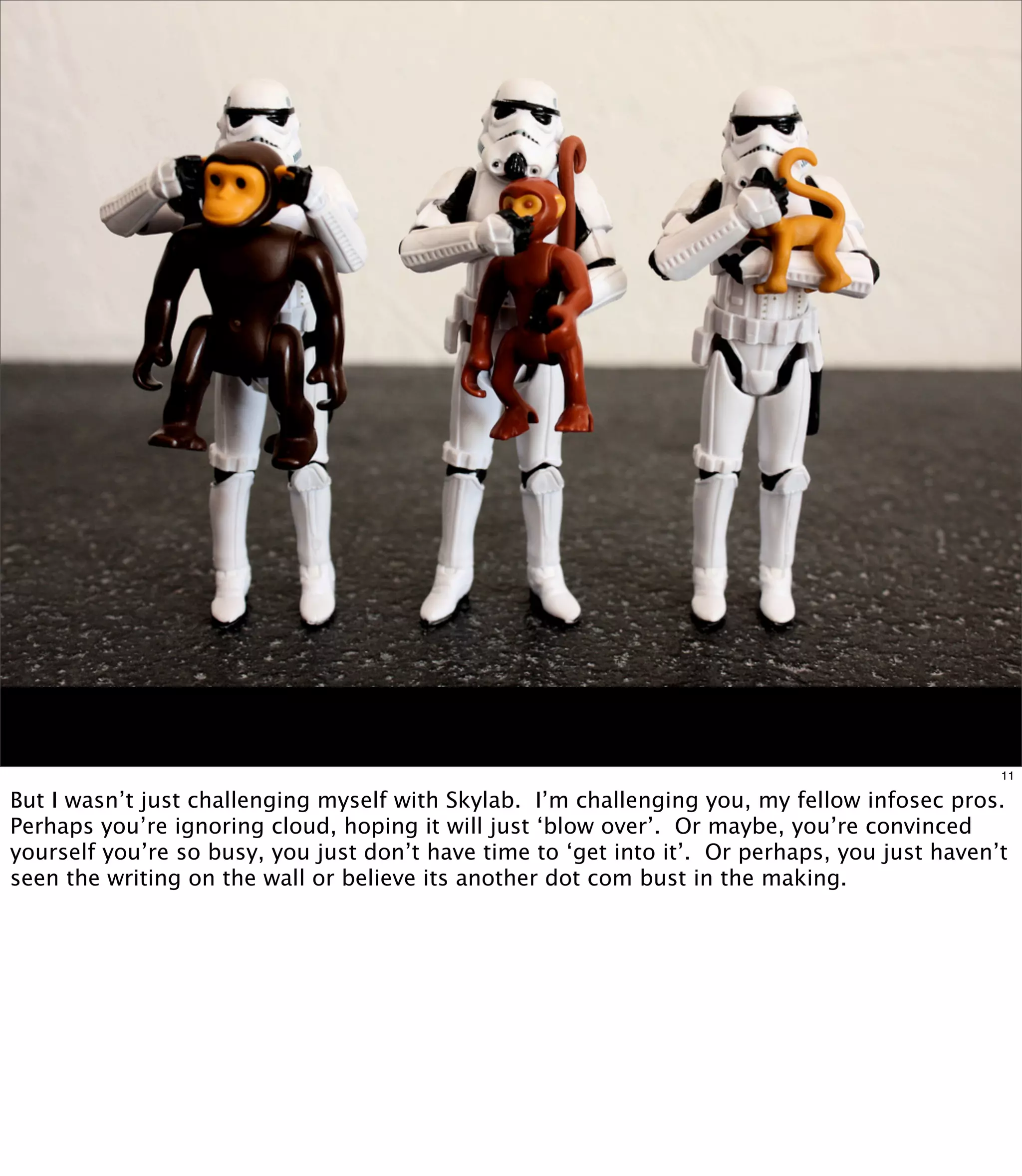 11

But I wasn’t just challenging myself with Skylab. I’m challenging you, my fellow infosec pros.
Perhaps you’re ignoring cloud, hoping it will just ‘blow over’. Or maybe, you’re convinced
yourself you’re so busy, you just don’t have time to ‘get into it’. Or perhaps, you just haven’t
seen the writing on the wall or believe its another dot com bust in the making.
 