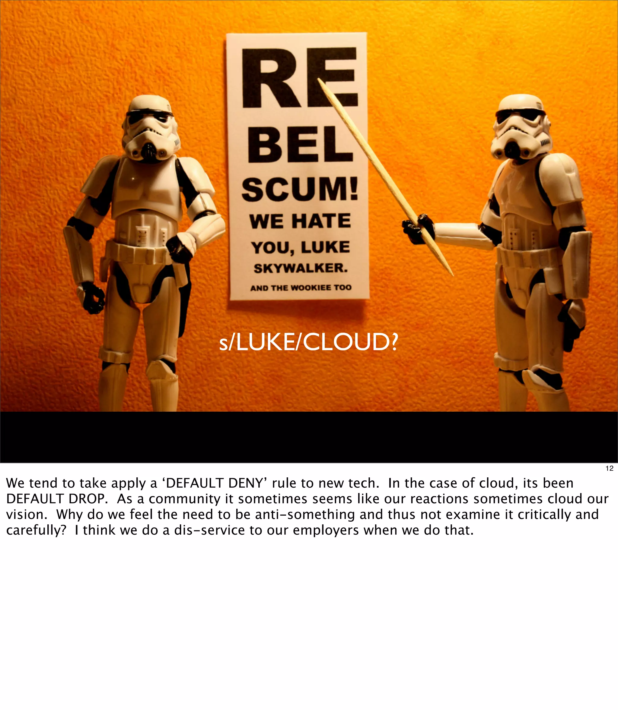 s/LUKE/CLOUD?



                                                                                          12

We tend to take apply a ‘DEFAULT DENY’ rule to new tech. In the case of cloud, its been
DEFAULT DROP. As a community it sometimes seems like our reactions sometimes cloud our
vision. Why do we feel the need to be anti-something and thus not examine it critically and
carefully? I think we do a dis-service to our employers when we do that.
 