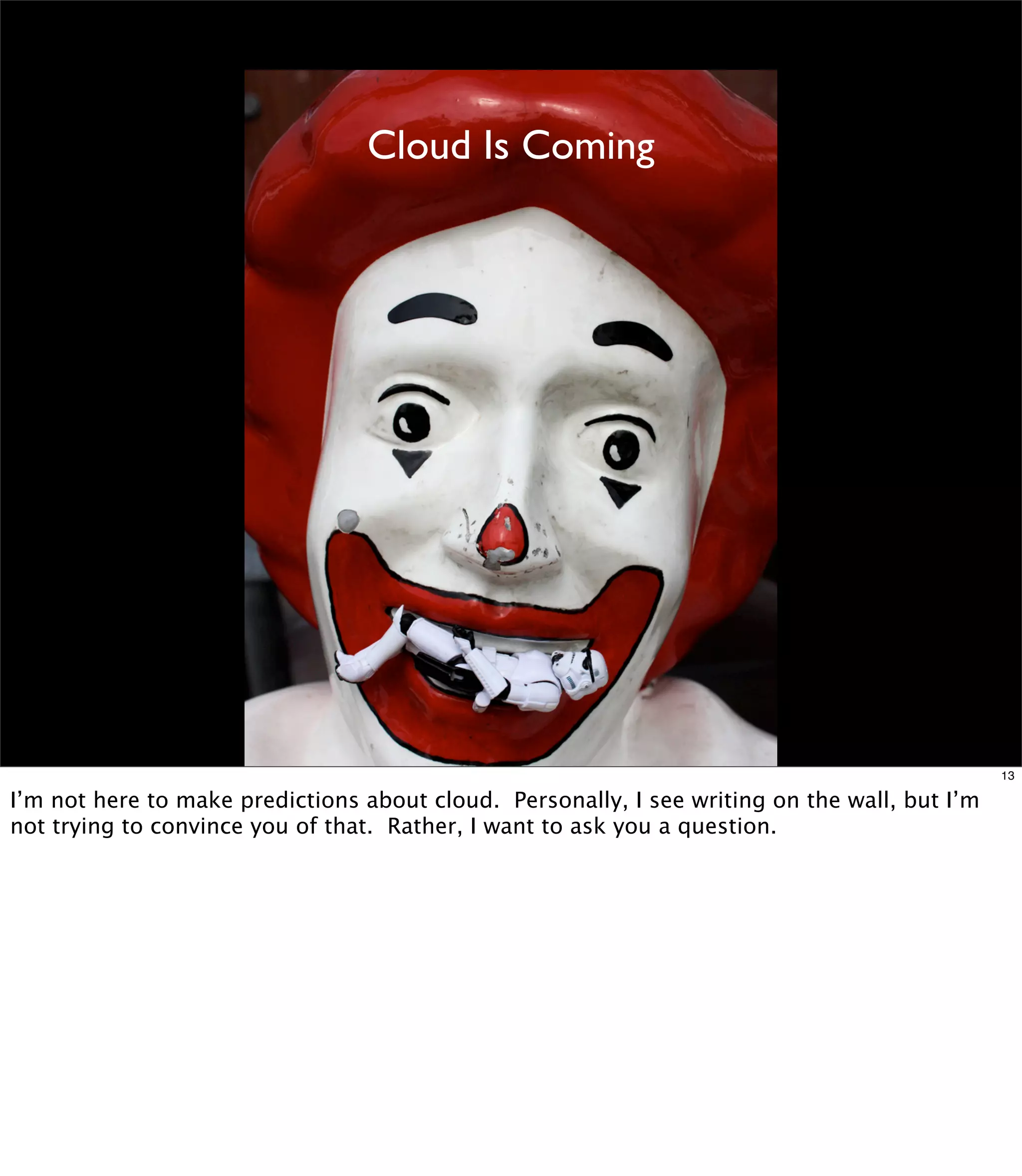 Cloud Is Coming




                                                                                               13

I’m not here to make predictions about cloud. Personally, I see writing on the wall, but I’m
not trying to convince you of that. Rather, I want to ask you a question.
 