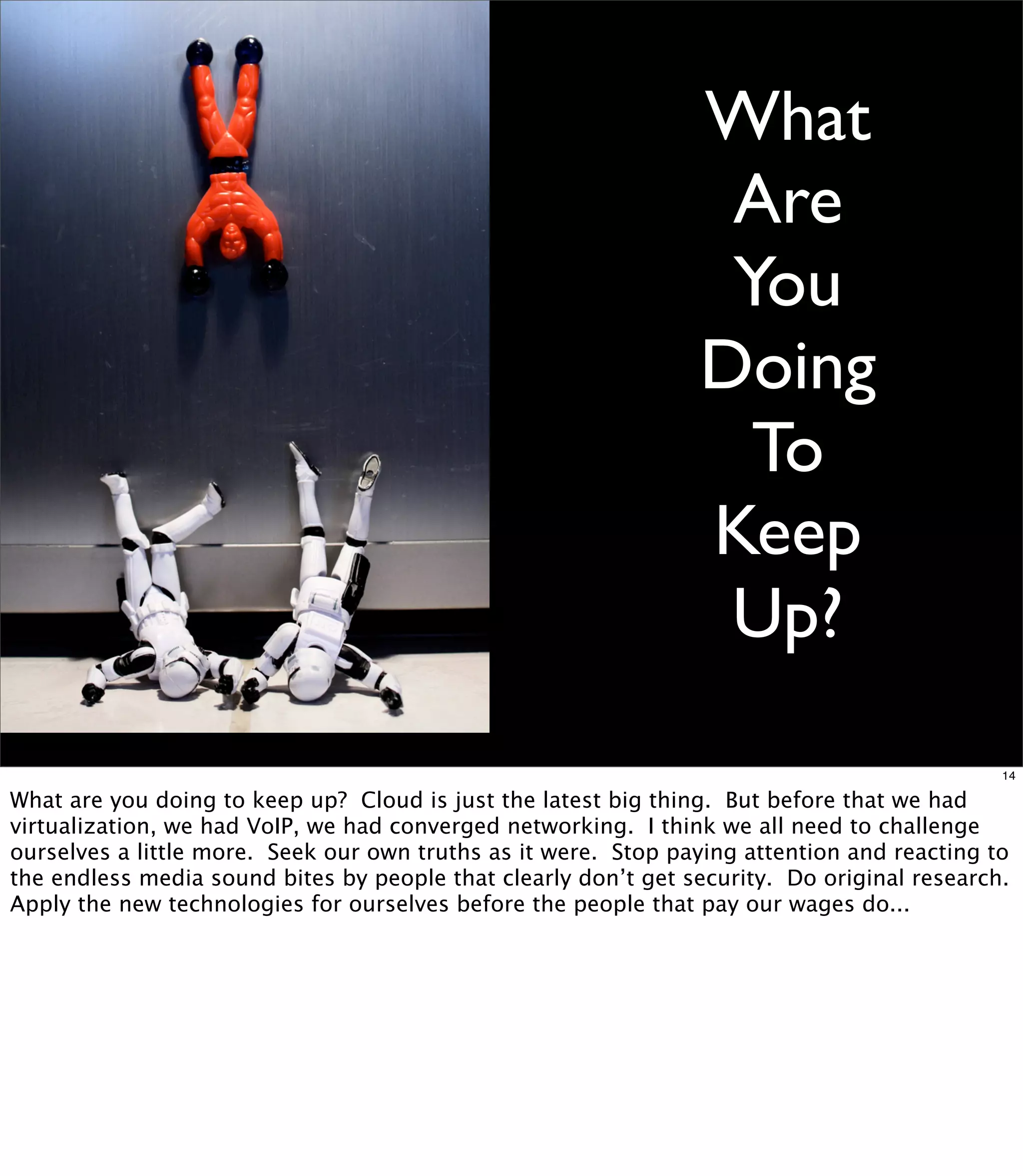 What
                                                                 Are
                                                                 You
                                                                Doing
                                                                  To
                                                                Keep
                                                                 Up?
                                                                                             14

What are you doing to keep up? Cloud is just the latest big thing. But before that we had
virtualization, we had VoIP, we had converged networking. I think we all need to challenge
ourselves a little more. Seek our own truths as it were. Stop paying attention and reacting to
the endless media sound bites by people that clearly don’t get security. Do original research.
Apply the new technologies for ourselves before the people that pay our wages do...
 