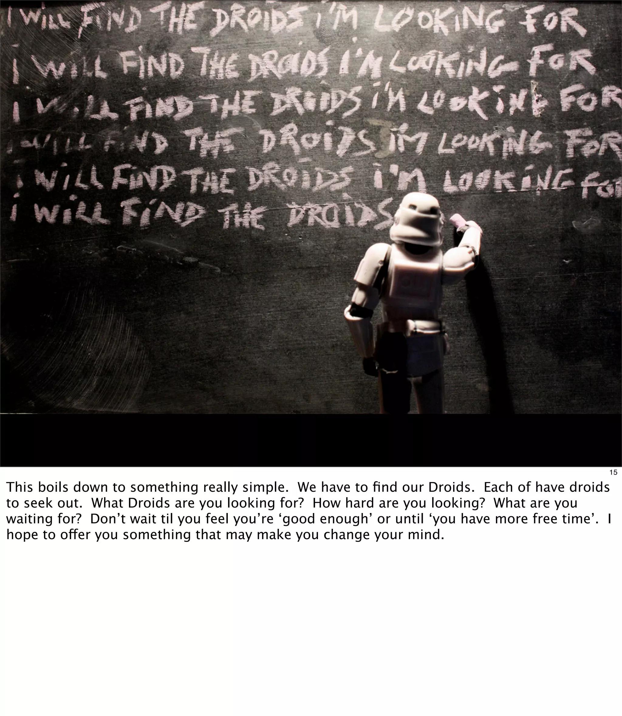 15

This boils down to something really simple. We have to ﬁnd our Droids. Each of have droids
to seek out. What Droids are you looking for? How hard are you looking? What are you
waiting for? Don’t wait til you feel you’re ‘good enough’ or until ‘you have more free time’. I
hope to offer you something that may make you change your mind.
 