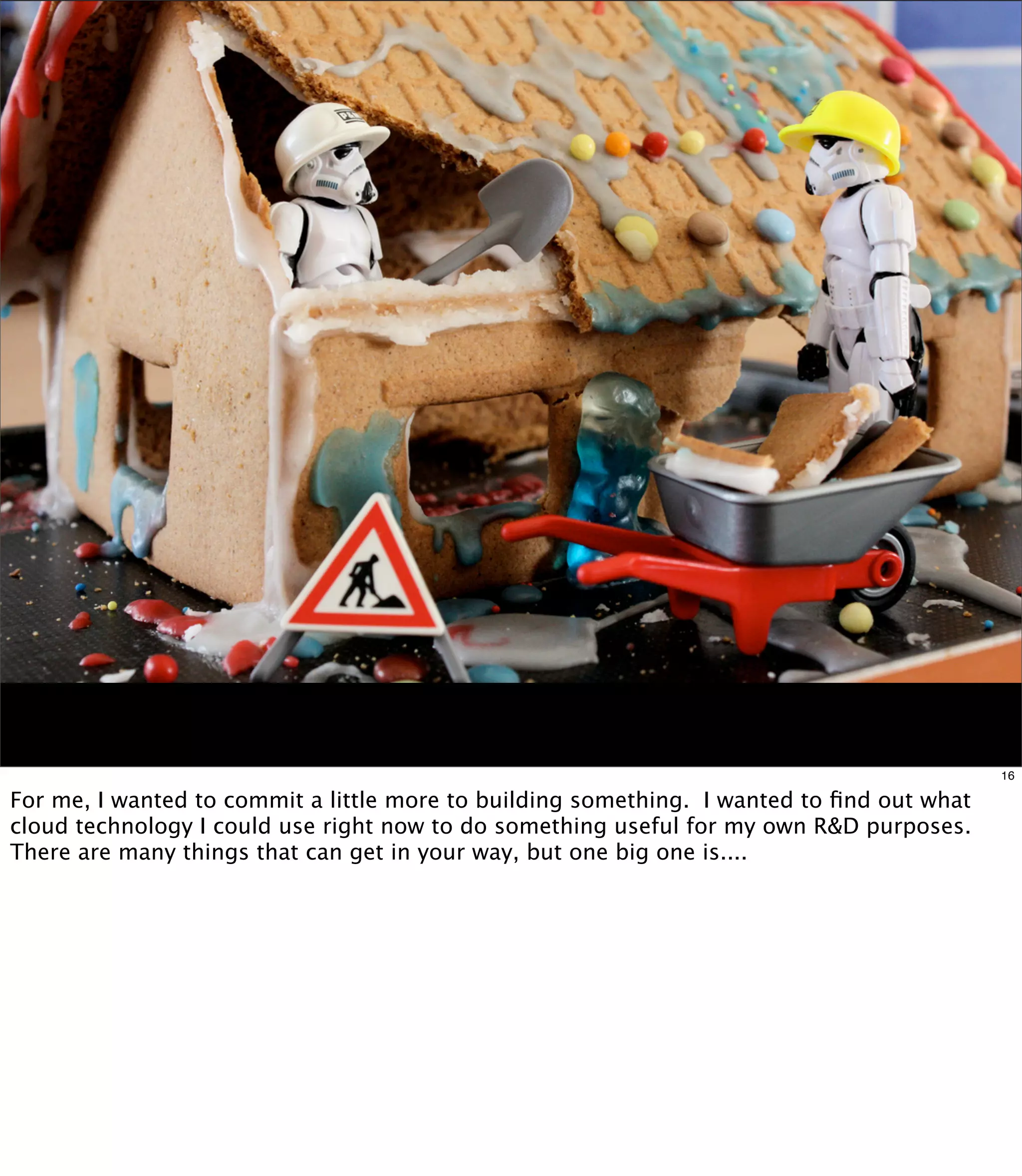 16

For me, I wanted to commit a little more to building something. I wanted to ﬁnd out what
cloud technology I could use right now to do something useful for my own R&D purposes.
There are many things that can get in your way, but one big one is....
 