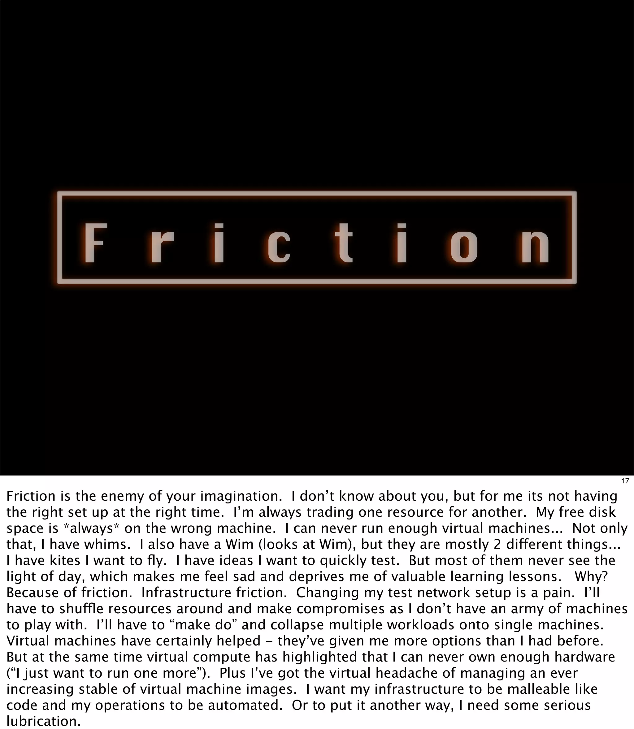 F r i c t i o n



                                                                                             17

Friction is the enemy of your imagination. I don’t know about you, but for me its not having
the right set up at the right time. I’m always trading one resource for another. My free disk
space is *always* on the wrong machine. I can never run enough virtual machines... Not only
that, I have whims. I also have a Wim (looks at Wim), but they are mostly 2 different things...
I have kites I want to ﬂy. I have ideas I want to quickly test. But most of them never see the
light of day, which makes me feel sad and deprives me of valuable learning lessons. Why?
Because of friction. Infrastructure friction. Changing my test network setup is a pain. I’ll
have to shuffle resources around and make compromises as I don’t have an army of machines
to play with. I’ll have to “make do” and collapse multiple workloads onto single machines.
Virtual machines have certainly helped - they’ve given me more options than I had before.
But at the same time virtual compute has highlighted that I can never own enough hardware
(“I just want to run one more”). Plus I’ve got the virtual headache of managing an ever
increasing stable of virtual machine images. I want my infrastructure to be malleable like
code and my operations to be automated. Or to put it another way, I need some serious
lubrication.
 