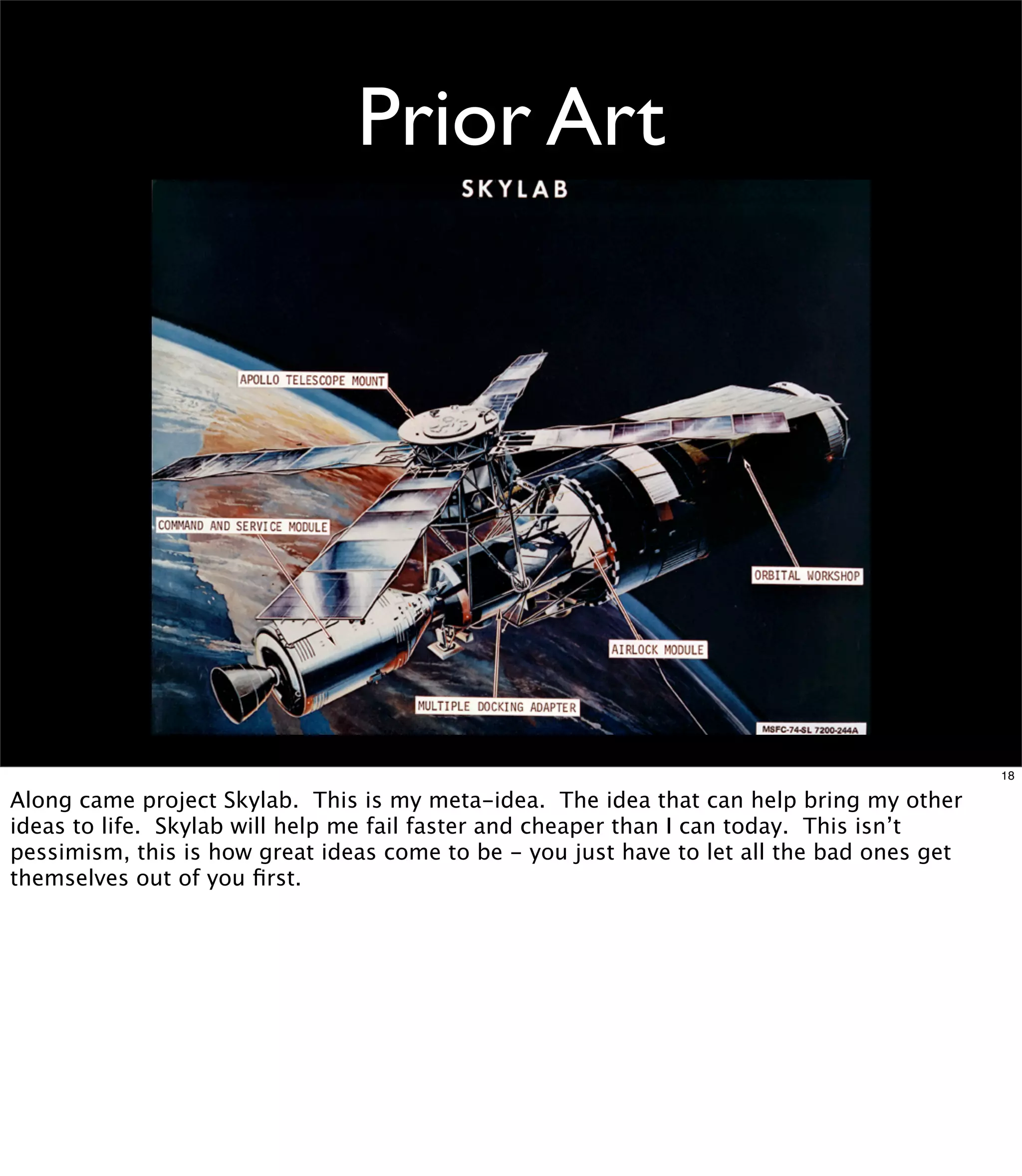 Prior Art




                                                                                            18

Along came project Skylab. This is my meta-idea. The idea that can help bring my other
ideas to life. Skylab will help me fail faster and cheaper than I can today. This isn’t
pessimism, this is how great ideas come to be - you just have to let all the bad ones get
themselves out of you ﬁrst.
 