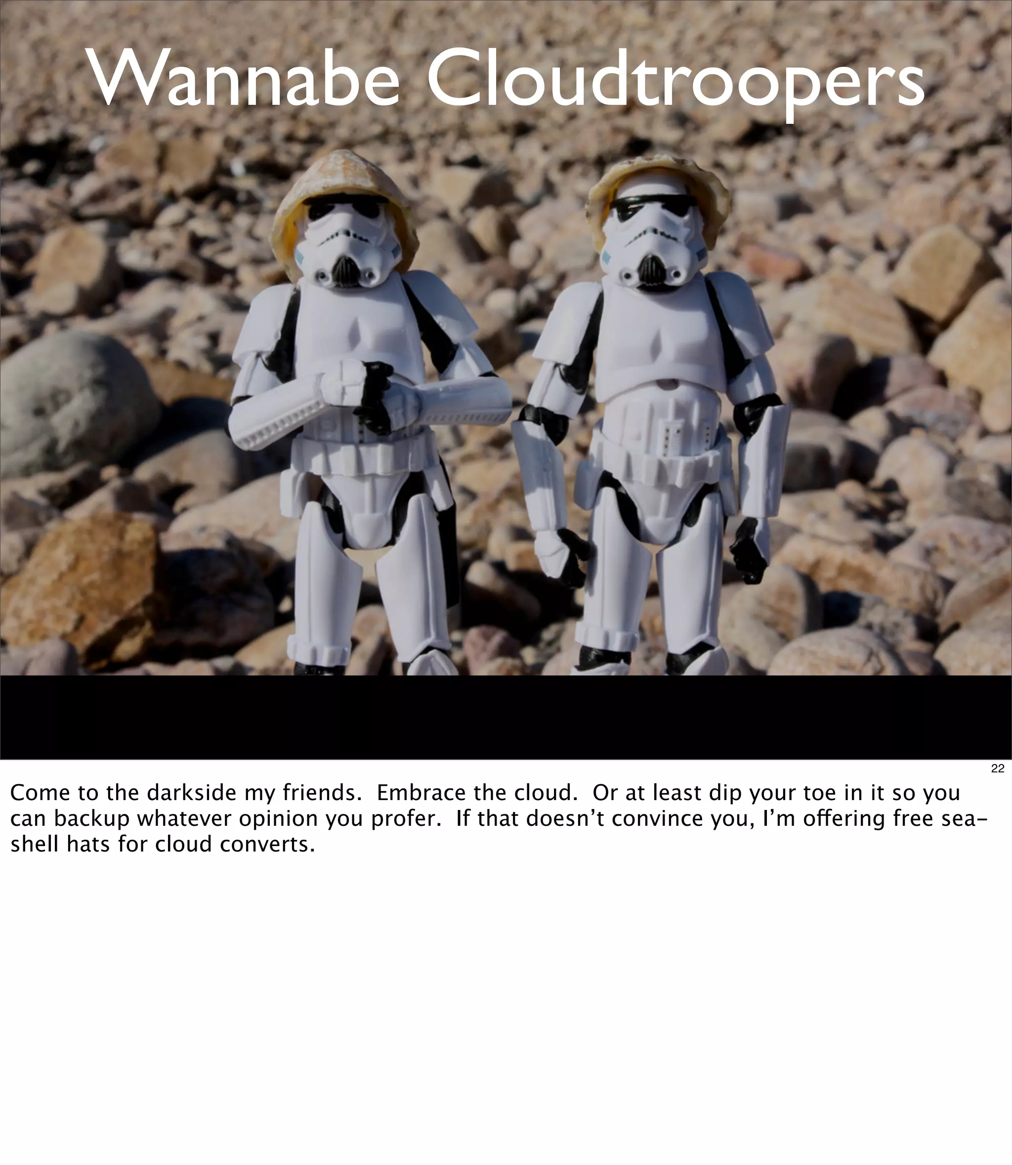 Wannabe Cloudtroopers




                                                                                               22

Come to the darkside my friends. Embrace the cloud. Or at least dip your toe in it so you
can backup whatever opinion you profer. If that doesn’t convince you, I’m offering free sea-
shell hats for cloud converts.
 