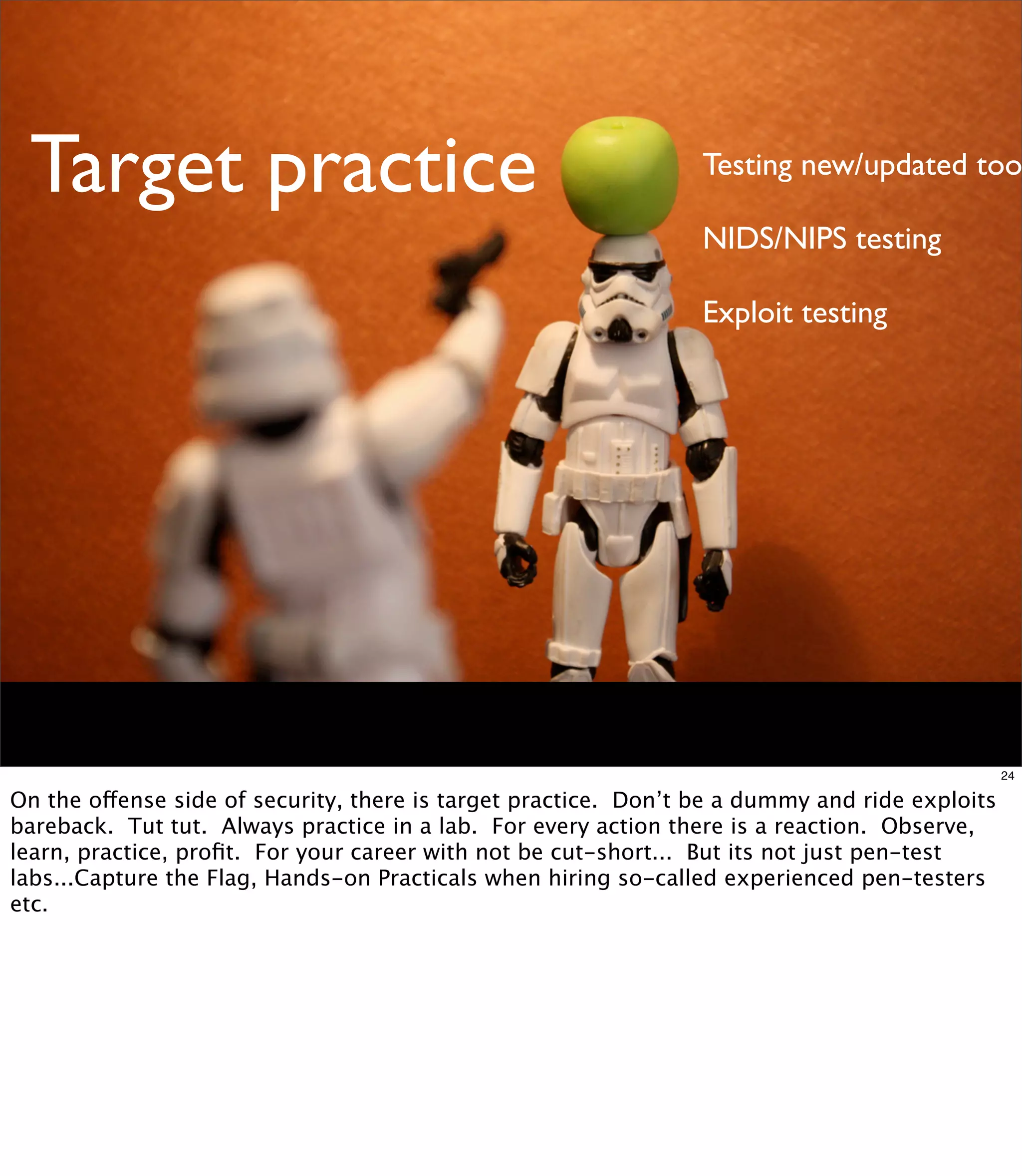 Target practice                                                 Testing new/updated too

                                                                 NIDS/NIPS testing

                                                                 Exploit testing




                                                                                                24

On the offense side of security, there is target practice. Don’t be a dummy and ride exploits
bareback. Tut tut. Always practice in a lab. For every action there is a reaction. Observe,
learn, practice, proﬁt. For your career with not be cut-short... But its not just pen-test
labs...Capture the Flag, Hands-on Practicals when hiring so-called experienced pen-testers
etc.
 