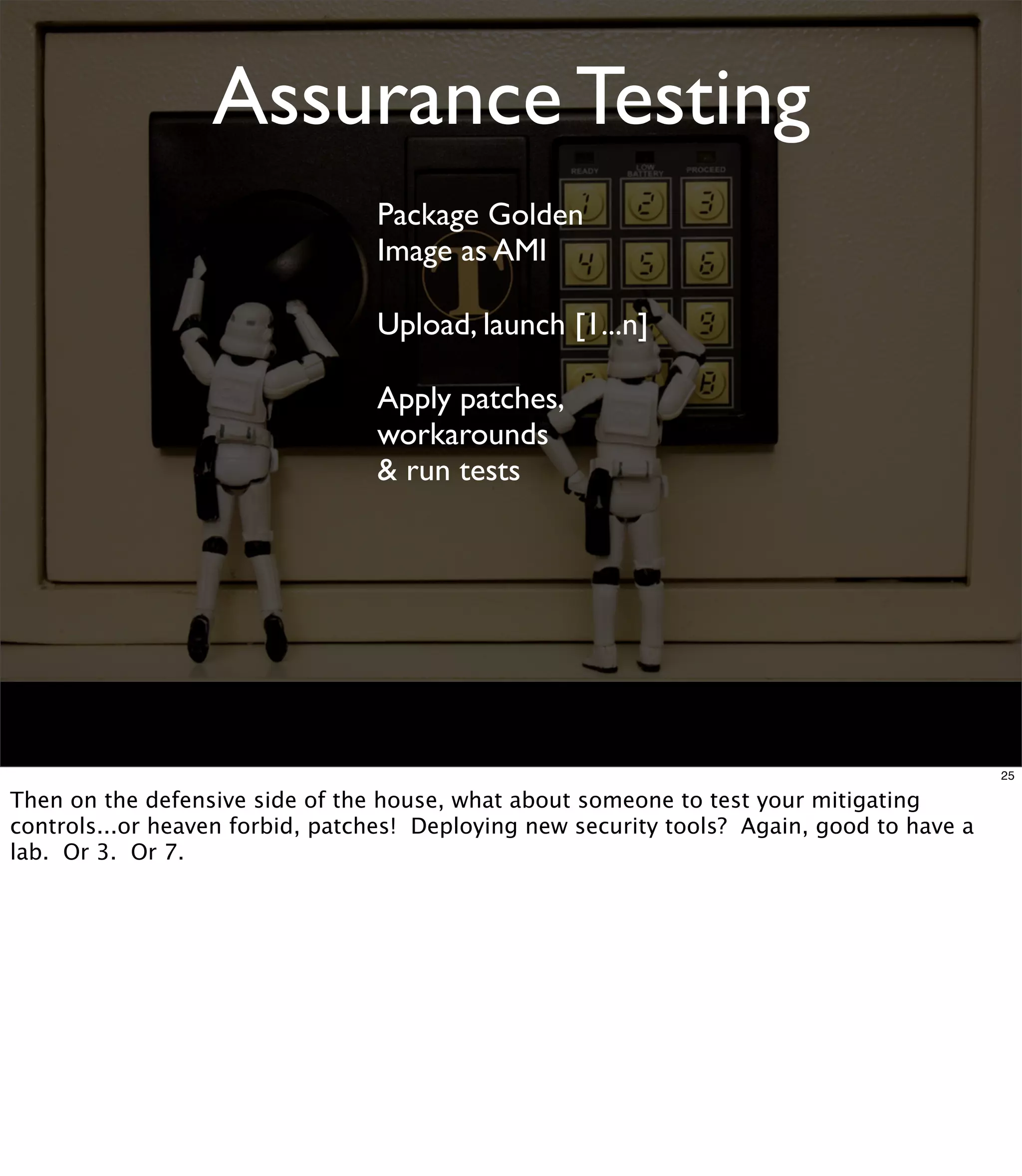 Assurance Testing
                                 Package Golden
                                 Image as AMI

                                 Upload, launch [1...n]

                                 Apply patches,
                                 workarounds
                                 & run tests




                                                                                            25

Then on the defensive side of the house, what about someone to test your mitigating
controls...or heaven forbid, patches! Deploying new security tools? Again, good to have a
lab. Or 3. Or 7.
 