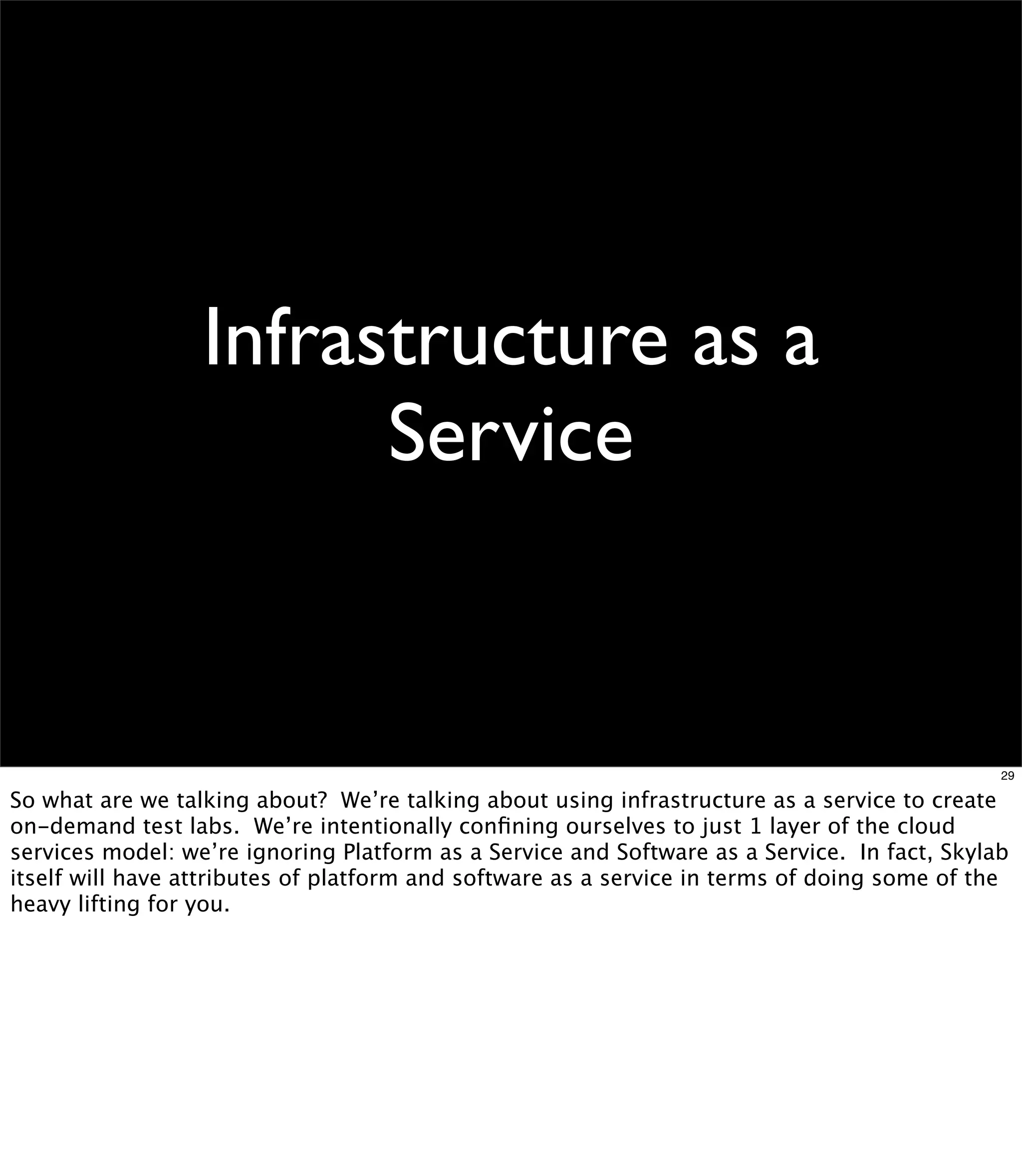 Infrastructure as a
                        Service


                                                                                              29

So what are we talking about? We’re talking about using infrastructure as a service to create
on-demand test labs. We’re intentionally conﬁning ourselves to just 1 layer of the cloud
services model: we’re ignoring Platform as a Service and Software as a Service. In fact, Skylab
itself will have attributes of platform and software as a service in terms of doing some of the
heavy lifting for you.
 