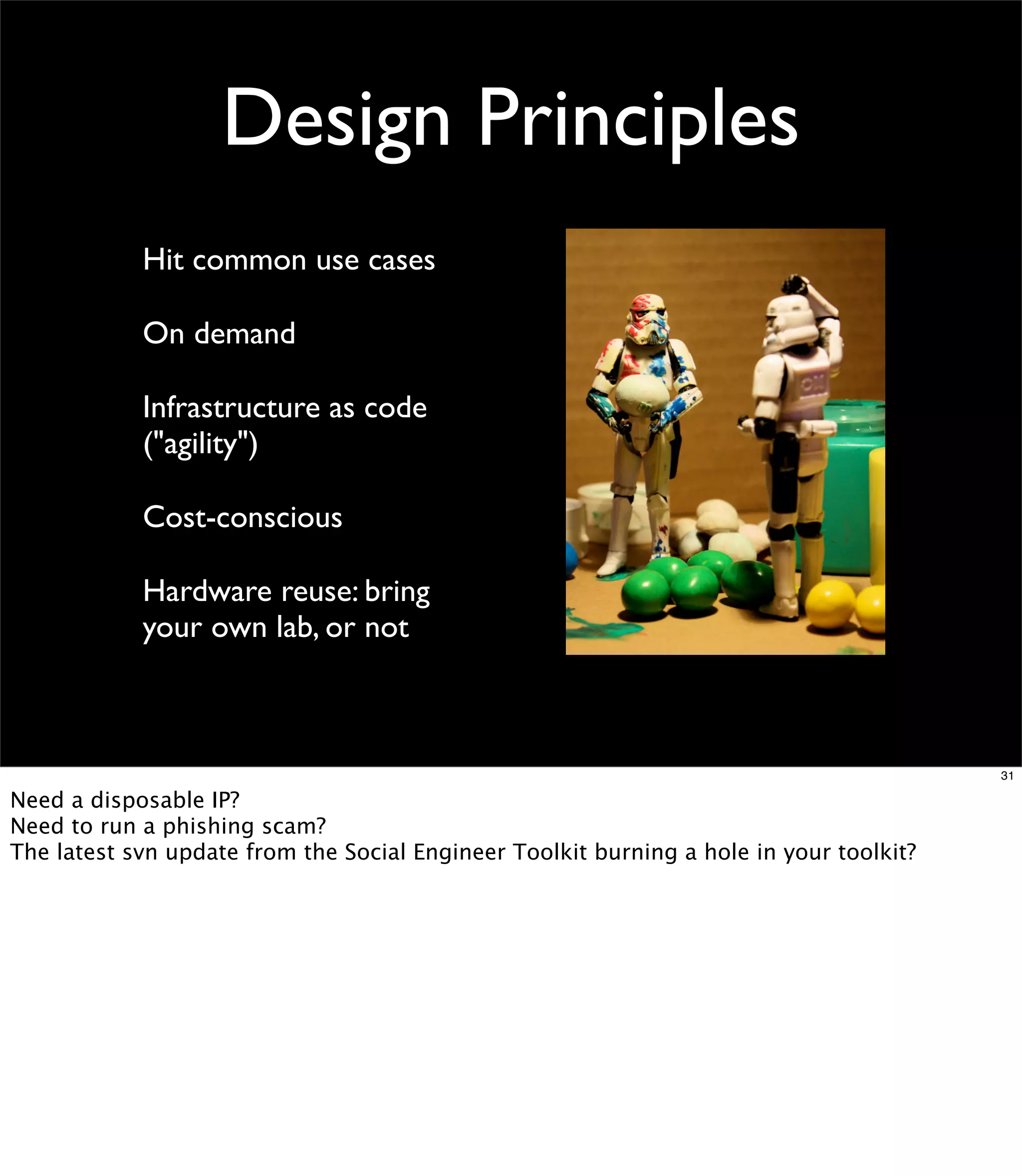 Design Principles
            Hit common use cases

            On demand

            Infrastructure as code
            ("agility")

            Cost-conscious

            Hardware reuse: bring
            your own lab, or not



                                                                                         31

Need a disposable IP?
Need to run a phishing scam?
The latest svn update from the Social Engineer Toolkit burning a hole in your toolkit?
 