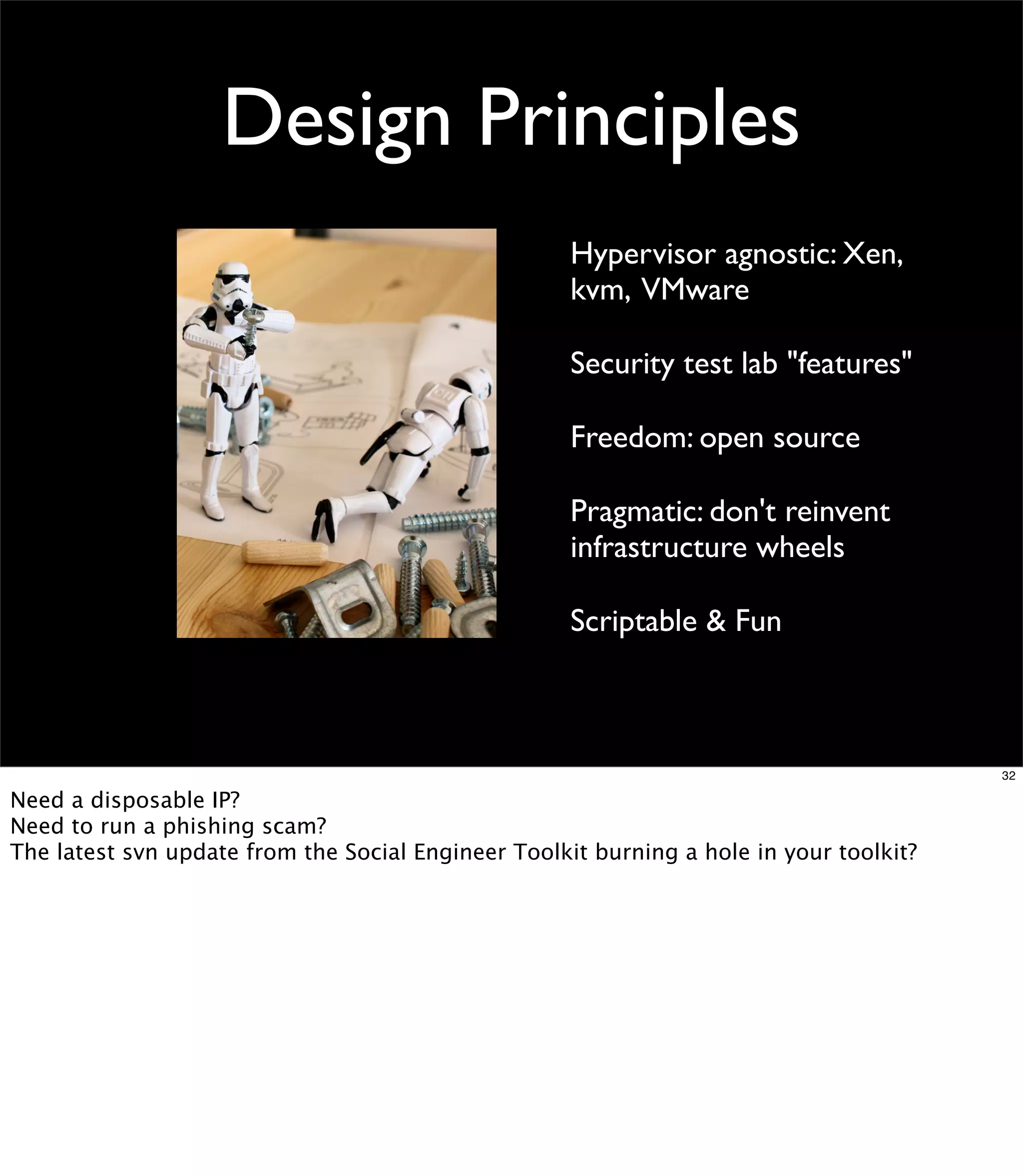 Design Principles
                                                     Hypervisor agnostic: Xen,
                                                     kvm, VMware

                                                     Security test lab "features"

                                                     Freedom: open source

                                                     Pragmatic: don't reinvent
                                                     infrastructure wheels

                                                     Scriptable & Fun



                                                                                         32

Need a disposable IP?
Need to run a phishing scam?
The latest svn update from the Social Engineer Toolkit burning a hole in your toolkit?
 