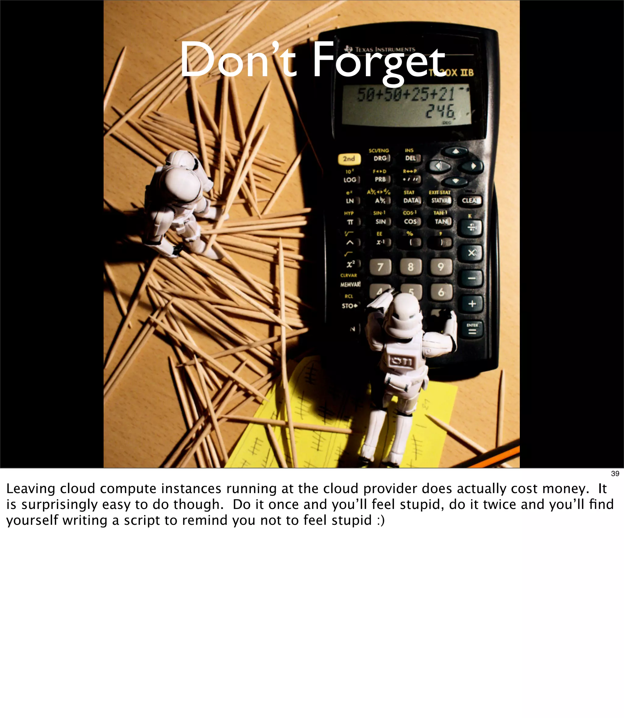 Don’t Forget




                                                                                               39

Leaving cloud compute instances running at the cloud provider does actually cost money. It
is surprisingly easy to do though. Do it once and you’ll feel stupid, do it twice and you’ll ﬁnd
yourself writing a script to remind you not to feel stupid :)
 