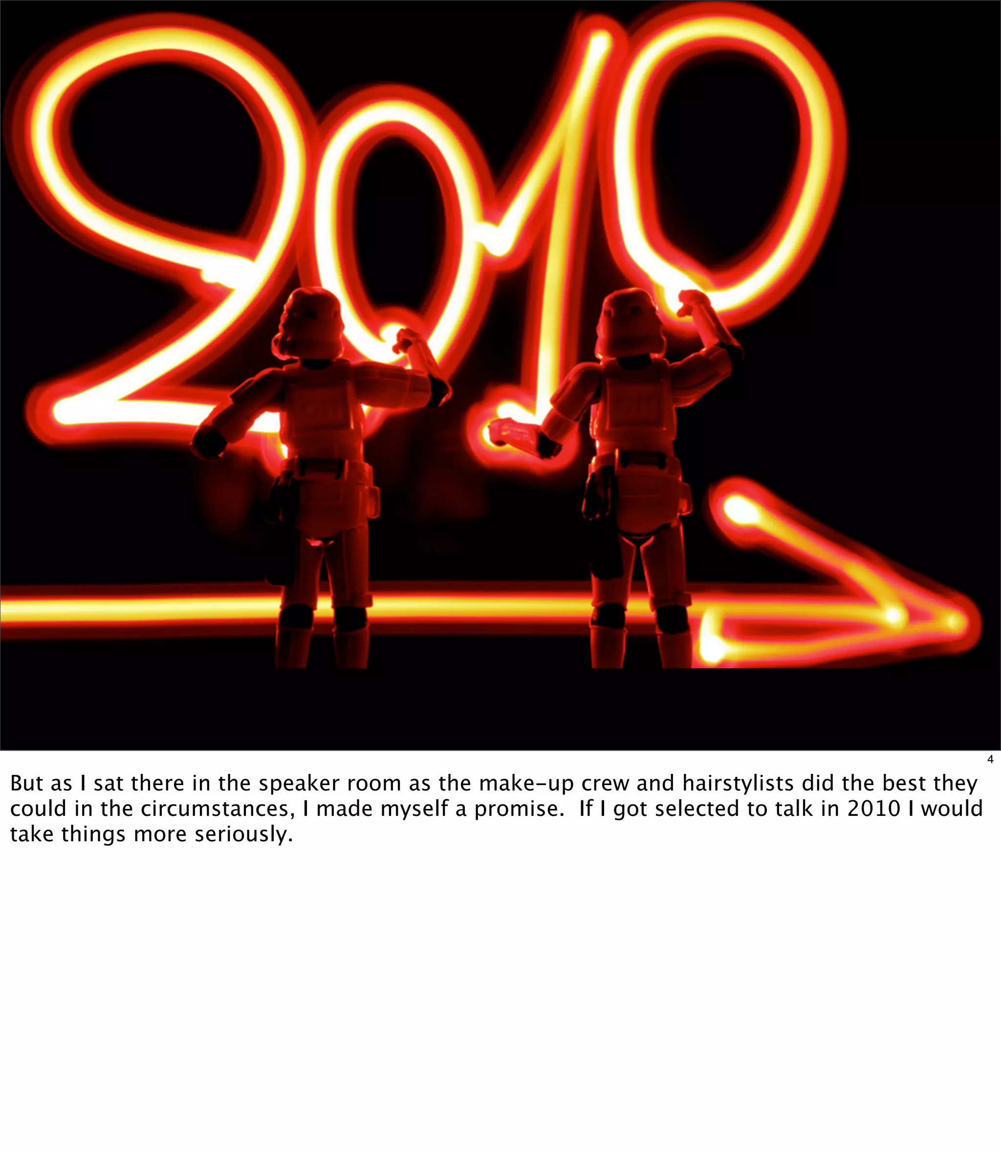 4

But as I sat there in the speaker room as the make-up crew and hairstylists did the best they
could in the circumstances, I made myself a promise. If I got selected to talk in 2010 I would
take things more seriously.
 
