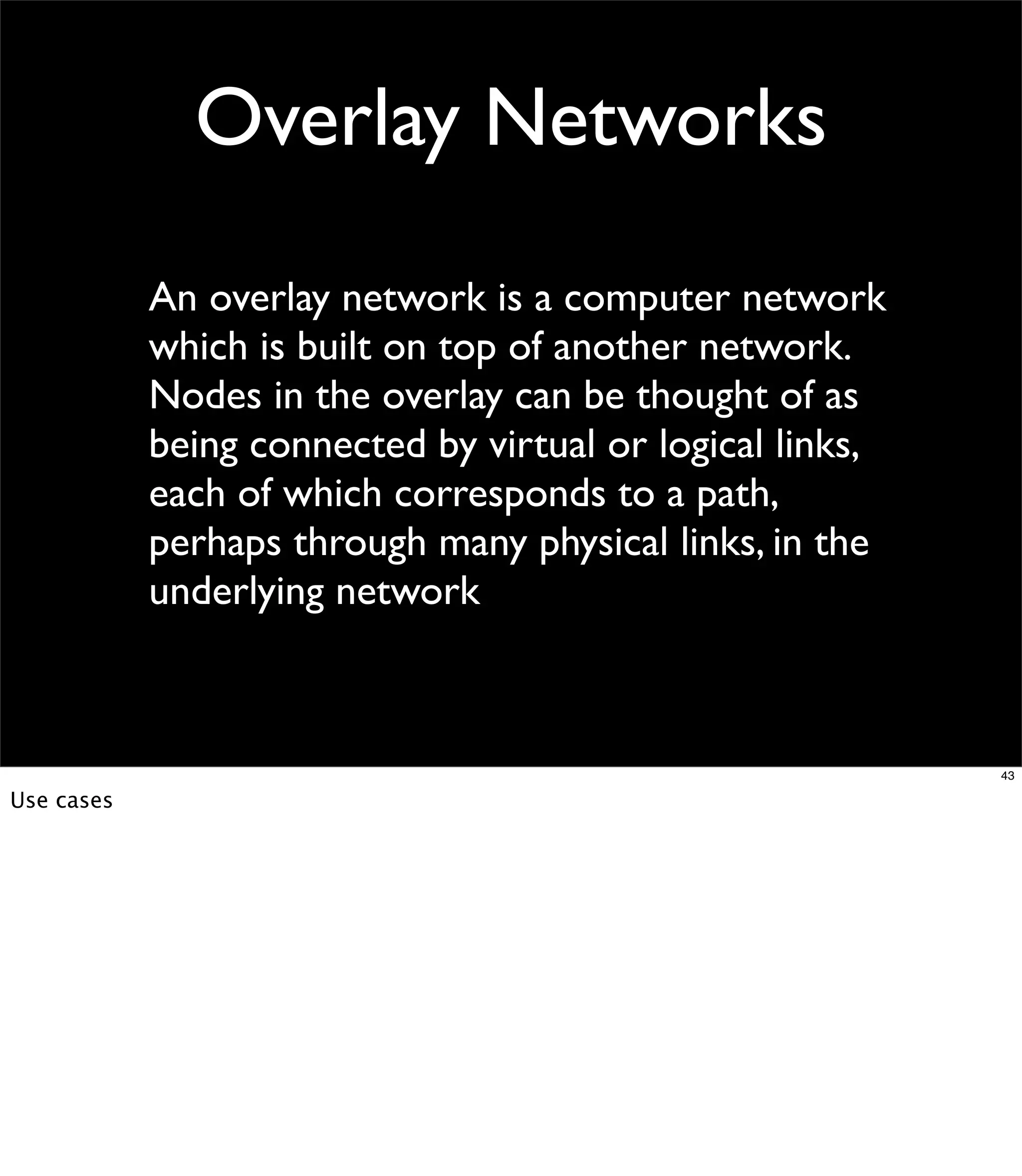 Overlay Networks
            An overlay network is a computer network
            which is built on top of another network.
            Nodes in the overlay can be thought of as
            being connected by virtual or logical links,
            each of which corresponds to a path,
            perhaps through many physical links, in the
            underlying network



                                                           43

Use cases
 