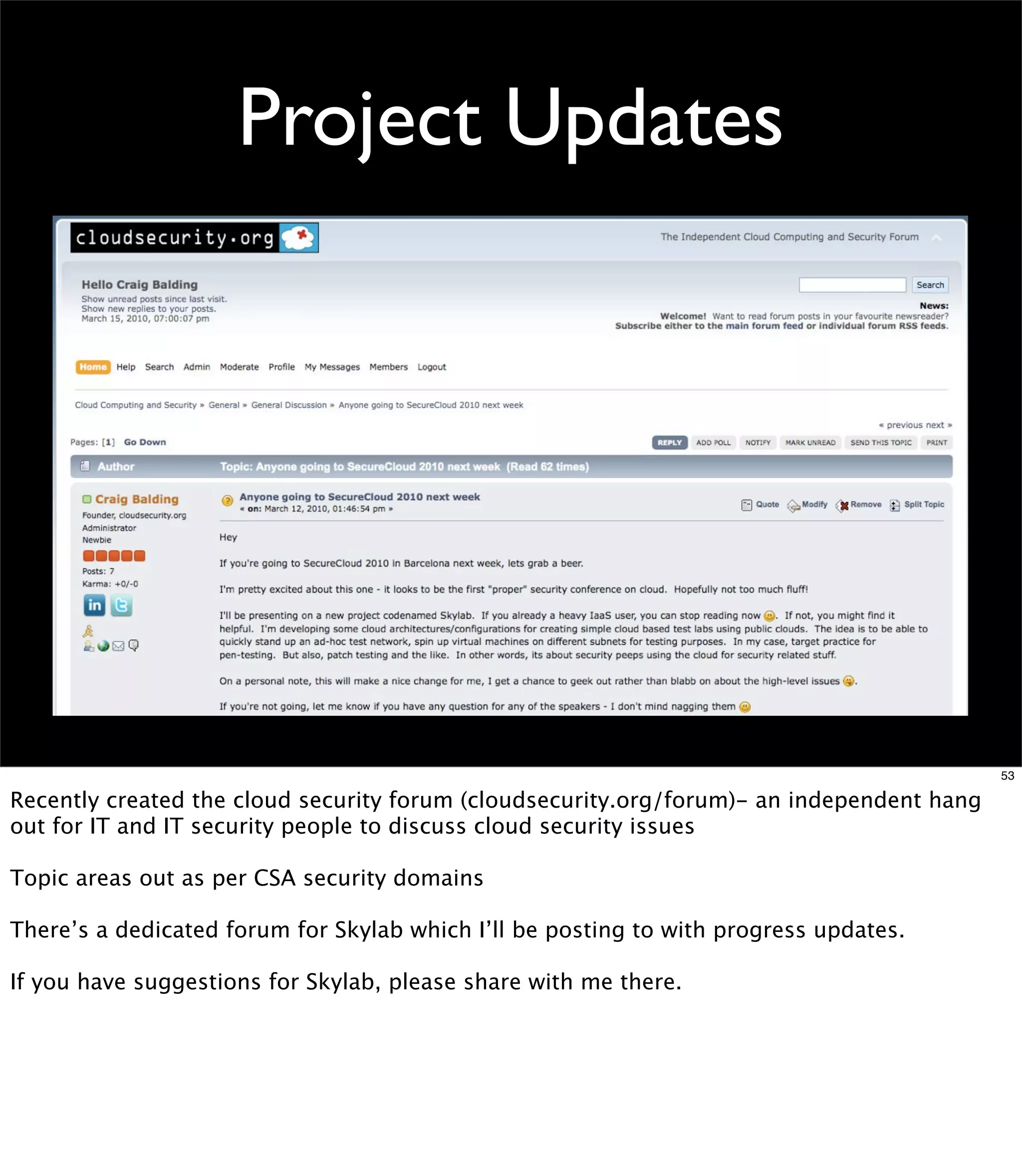 Project Updates




                                                                                           53

Recently created the cloud security forum (cloudsecurity.org/forum)- an independent hang
out for IT and IT security people to discuss cloud security issues

Topic areas out as per CSA security domains

There’s a dedicated forum for Skylab which I’ll be posting to with progress updates.

If you have suggestions for Skylab, please share with me there.
 