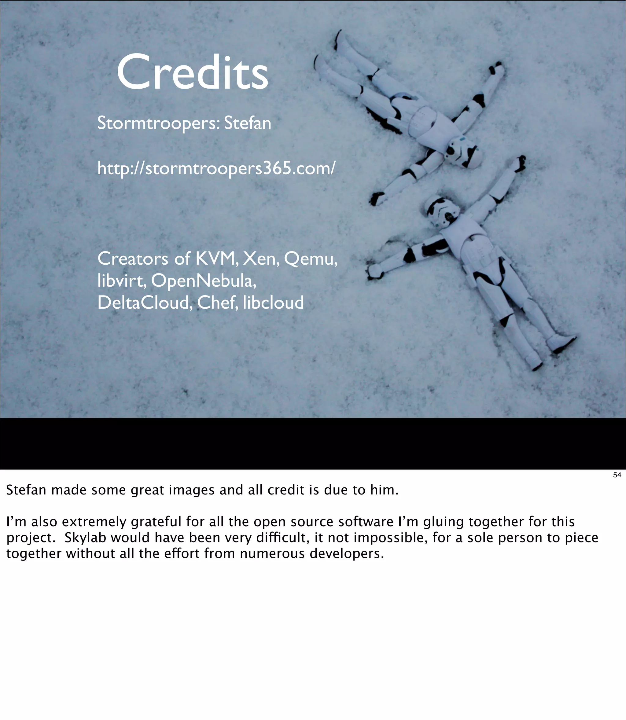 Credits
              Stormtroopers: Stefan

              http://stormtroopers365.com/



              Creators of KVM, Xen, Qemu,
              libvirt, OpenNebula,
              DeltaCloud, Chef, libcloud




                                                                                                54

Stefan made some great images and all credit is due to him.

I’m also extremely grateful for all the open source software I’m gluing together for this
project. Skylab would have been very difficult, it not impossible, for a sole person to piece
together without all the effort from numerous developers.
 