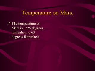 Temperature on Mars. The temperature on Mars is –225 degrees fahrenheit to 63 degrees fahrenheit. 