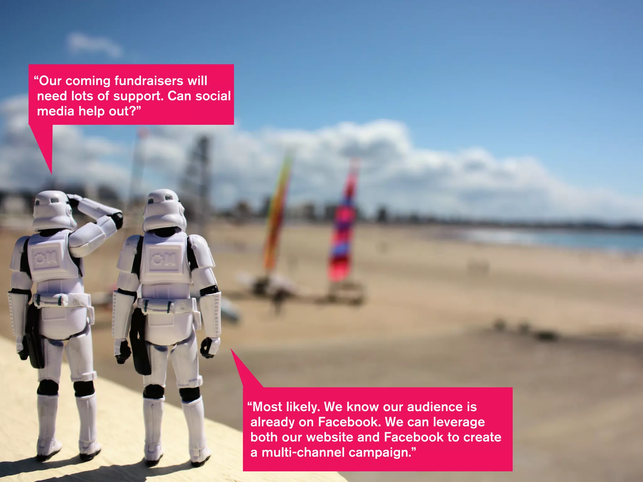 “Most likely. We know our audience is
already on Facebook. We can leverage
both our website and Facebook to create
a multi-channel campaign.”
“Our coming fundraisers will
need lots of support. Can social
media help out?”
 