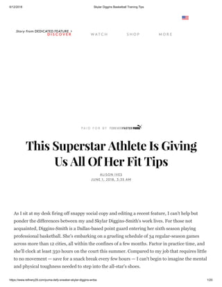 6/12/2018 Skylar Diggins Basketball Training Tips
https://www.refinery29.com/puma-defy-sneaker-skylar-diggins-wnba 1/20
Story from DEDICATED FEATURE
This Superstar Athlete Is Giving
Us All Of Her Fit Tips
ALISON IVES
JUNE 1, 2018, 3:35 AM
As I sit at my desk firing off snappy social copy and editing a recent feature, I can't help but
ponder the differences between my and Skylar Diggins-Smith's work lives. For those not
acquainted, Diggins-Smith is a Dallas-based point guard entering her sixth season playing
professional basketball. She's embarking on a grueling schedule of 34 regular-season games
across more than 12 cities, all within the confines of a few months. Factor in practice time, and
she'll clock at least 350 hours on the court this summer. Compared to my job that requires little
to no movement — save for a snack break every few hours — I can't begin to imagine the mental
and physical toughness needed to step into the all-star's shoes.
D I S C O V E R W AT C H S H O P M O R E
 