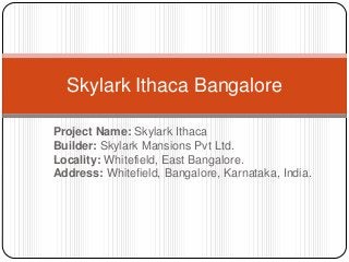 Project Name: Skylark Ithaca
Builder: Skylark Mansions Pvt Ltd.
Locality: Whitefield, East Bangalore.
Address: Whitefield, Bangalore, Karnataka, India.
Skylark Ithaca Bangalore
 