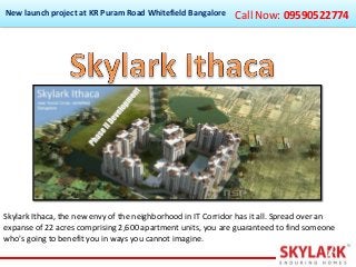 New launch project at KR Puram Road Whitefield Bangalore

Call Now: 09590522774

Skylark Ithaca, the new envy of the neighborhood in IT Corridor has it all. Spread over an
expanse of 22 acres comprising 2,600 apartment units, you are guaranteed to find someone
who's going to benefit you in ways you cannot imagine.

 