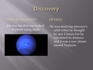 TYPE OF DISCOVERY              DETAILS
He was the first one to find   He was studying mercury's
  Neptune using math.            orbit when he thought
                                 he saw Uranus but he
                                 calculated its distance
                                 and it was a new planet
                                 named Neptune.
 