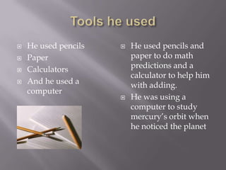    He used pencils      He used pencils and
   Paper                 paper to do math
   Calculators           predictions and a
                          calculator to help him
   And he used a         with adding.
    computer
                         He was using a
                          computer to study
                          mercury’s orbit when
                          he noticed the planet
 