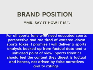BRAND POSITION
For all sports fans who need educated sports
perspective and are tired of watered-down
sports takes, I promise I will deliver a sports
analysis backed up from factual data and a
unbiased point of view. Sports fanatics
should feel the content they digest is factual
and honest, not driven by false narratives
and tv ratings.
“MR. SAY IT HOW IT IS”.
 