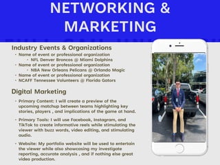 NETWORKING &
MARKETING
Industry Events & Organizations
• Name of event or professional organization
‣ NFL Denver Broncos @ Miami Dolphins
• Name of event or professional organization
‣ NBA New Orleans Pelicans @ Orlando Magic
• Name of event or professional organization
• NCAFF Tennessee Volunteers @ Florida Gators
Digital Marketing
• Primary Content: I will create a preview of the
upcoming matchup between teams highlighting key
stories, players , and implications of the game at hand.
• Primary Tools: I will use Facebook, Instagram, and
TikTok to create informative reels while stimulating the
viewer with buzz words, video editing, and stimulating
audio.
• Website: My portfolio website will be used to entertain
the viewer while also showcasing my investigate
reporting, accurate analysis , and if nothing else great
video production.
Picture of You
Goes Here
 
